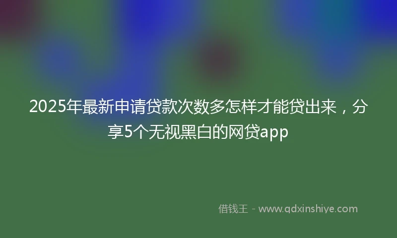 2025年最新申请贷款次数多怎样才能贷出来，分享5个无视黑白的网贷app