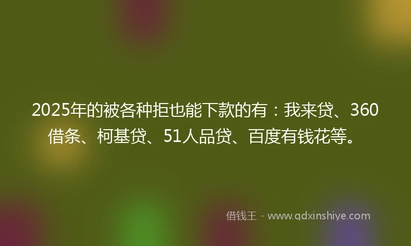 2025年的被各种拒也能下款的有：我来贷、360借条、柯基贷、51人品贷、百度有钱花等。
