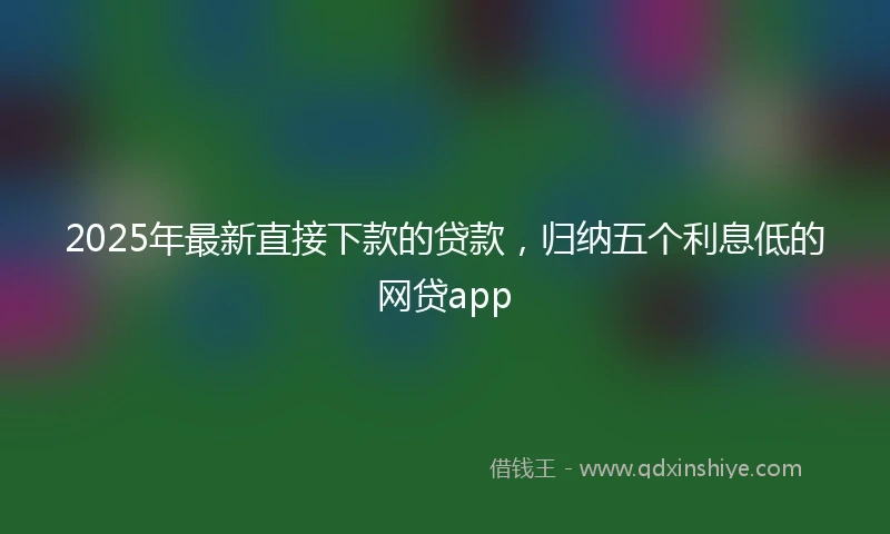 2025年最新直接下款的贷款，归纳五个利息低的网贷app