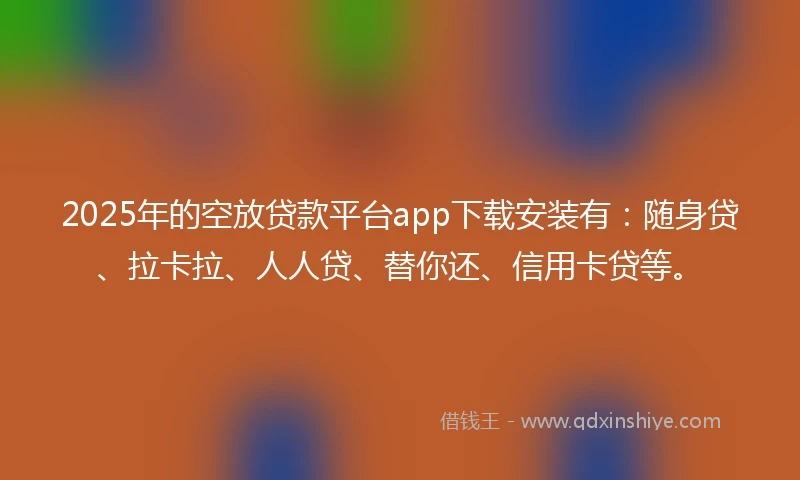 2025年的空放贷款平台app下载安装有：随身贷、拉卡拉、人人贷、替你还、信用卡贷等。