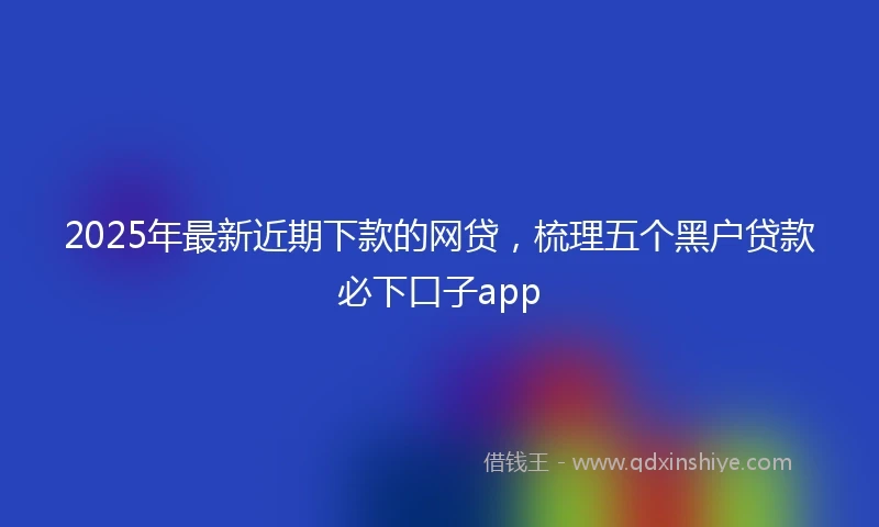 2025年最新近期下款的网贷,梳理五个黑户贷款必下口子app