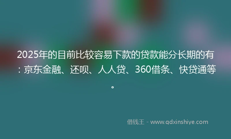 2025年的目前比较容易下款的贷款能分长期的有：京东金融、还呗、人人贷、360借条、快贷通等。