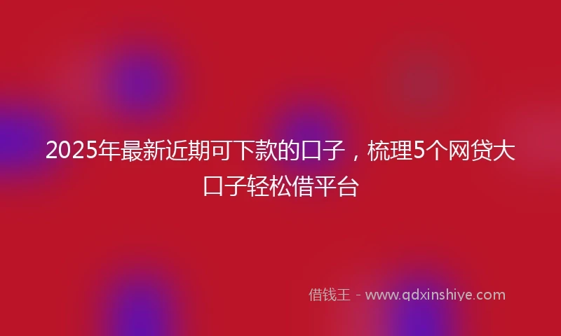 2025年最新近期可下款的口子，梳理5个网贷大口子轻松借平台