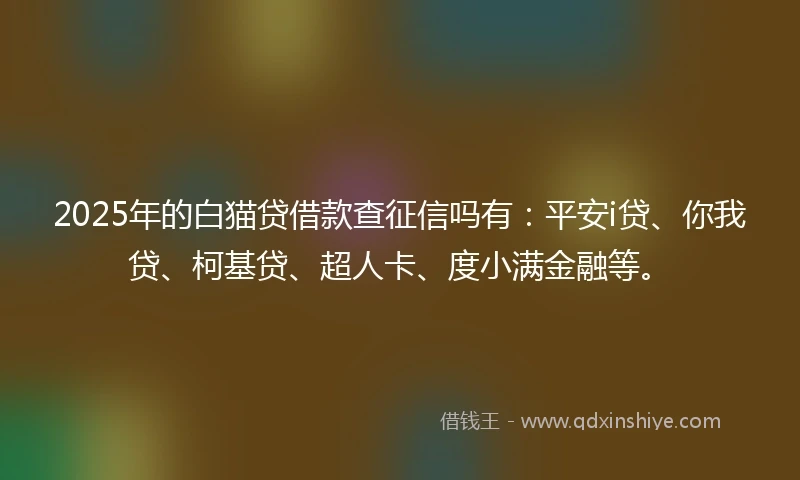 2025年的白猫贷借款查征信吗有：平安i贷、你我贷、柯基贷、超人卡、度小满金融等。