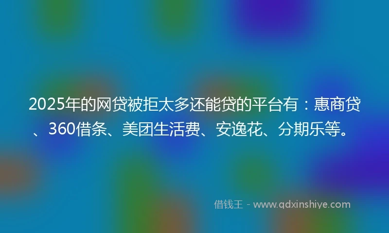 2025年的网贷被拒太多还能贷的平台有：惠商贷、360借条、美团生活费、安逸花、分期乐等。