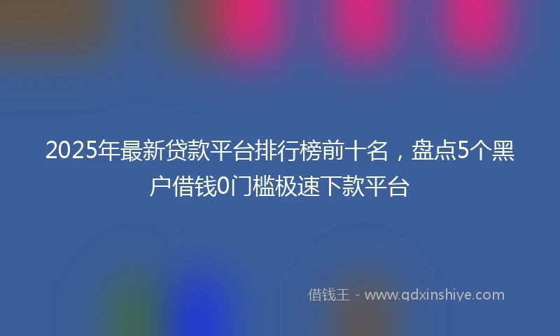 2025年最新贷款平台排行榜前十名，盘点5个黑户借钱0门槛极速下款平台