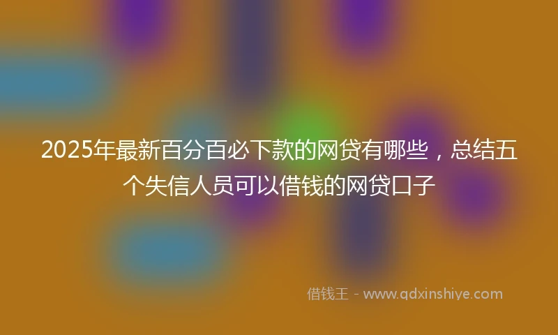 2025年最新百分百必下款的网贷有哪些，总结五个失信人员可以借钱的网贷口子