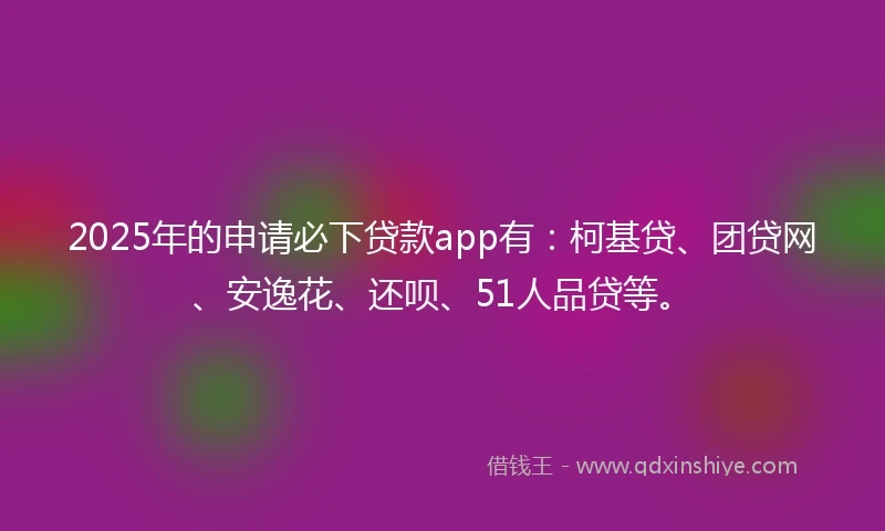 2025年的申请必下贷款app有：柯基贷、团贷网、安逸花、还呗、51人品贷等。
