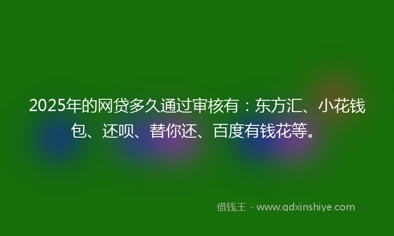 2025年的网贷多久通过审核有：东方汇、小花钱包、还呗、替你还、百度有钱花等。