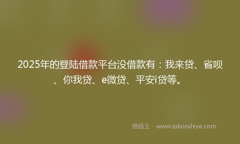 2025年的登陆借款平台没借款有：我来贷、省呗、你我贷、e微贷、平安i贷等。
