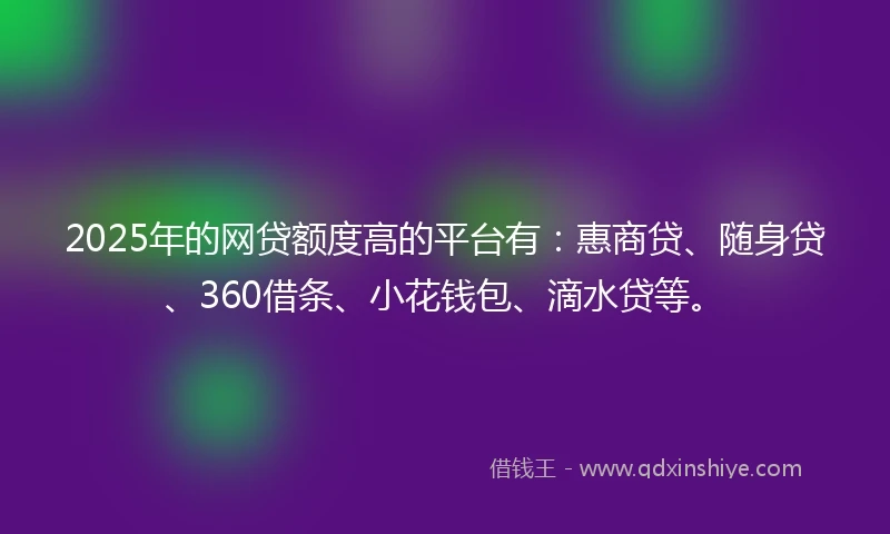 2025年的网贷额度高的平台有：惠商贷、随身贷、360借条、小花钱包、滴水贷等。