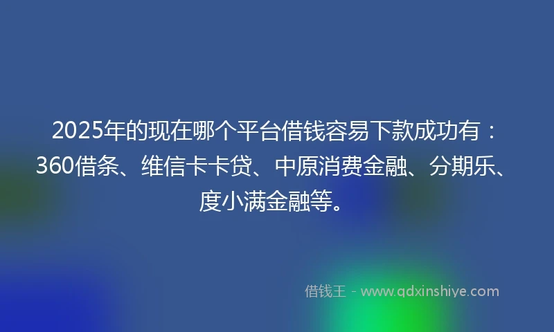 2025年的现在哪个平台借钱容易下款成功有：360借条、维信卡卡贷、中原消费金融、分期乐、度小满金融等。