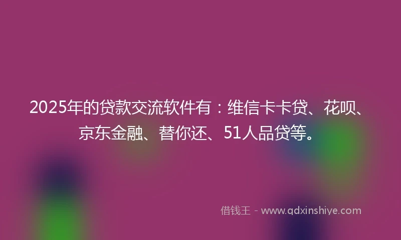 2025年的贷款交流软件有：维信卡卡贷、花呗、京东金融、替你还、51人品贷等。