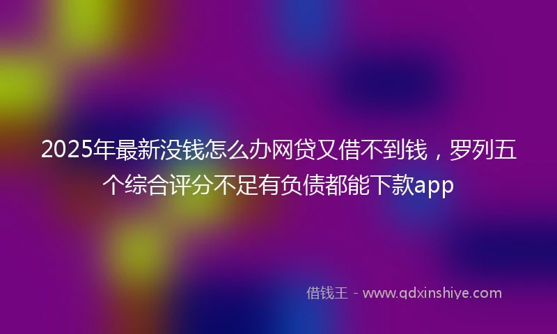 2025年最新没钱怎么办网贷又借不到钱，罗列五个综合评分不足有负债都能下款app