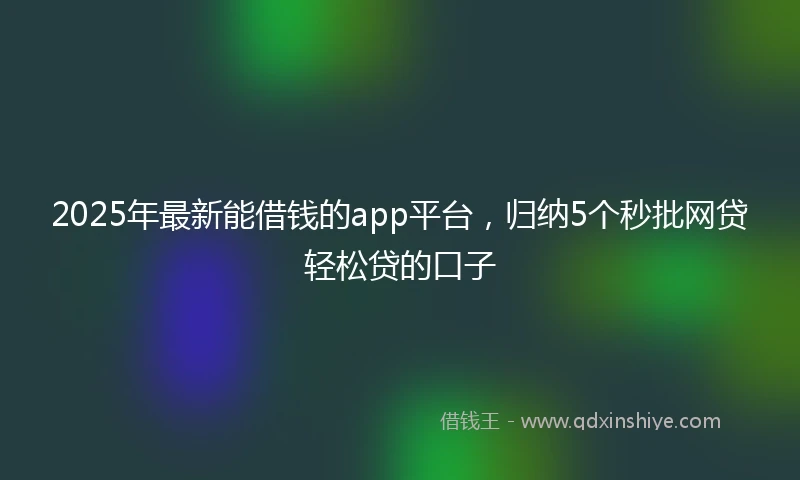 2025年最新能借钱的app平台，归纳5个秒批网贷轻松贷的口子