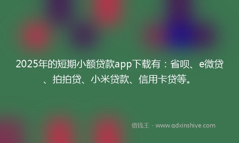 2025年的短期小额贷款app下载有：省呗、e微贷、拍拍贷、小米贷款、信用卡贷等。