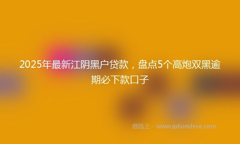 2025年最新江阴黑户贷款，盘点5个高炮双黑逾期必下款口子