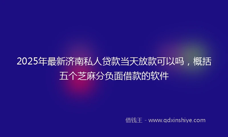 2025年最新济南私人贷款当天放款可以吗，概括五个芝麻分负面借款的软件