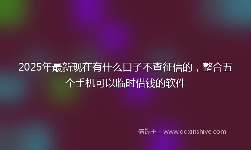2025年最新现在有什么口子不查征信的，整合五个手机可以临时借钱的软件
