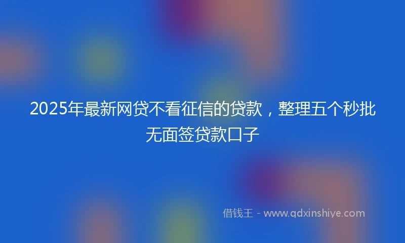 2025年最新网贷不看征信的贷款，整理五个秒批无面签贷款口子