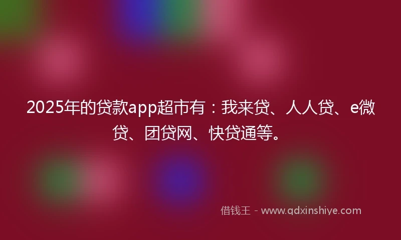 2025年的贷款app超市有：我来贷、人人贷、e微贷、团贷网、快贷通等。