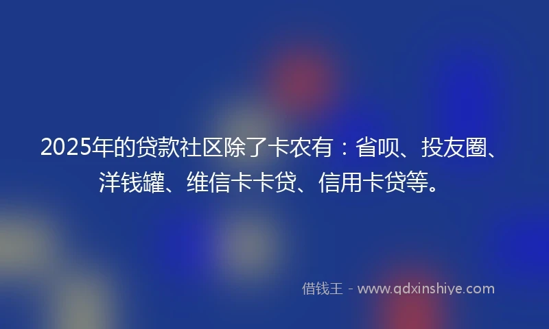 2025年的贷款社区除了卡农有：省呗、投友圈、洋钱罐、维信卡卡贷、信用卡贷等。