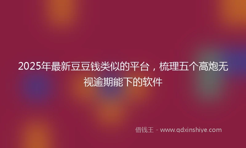 2025年最新豆豆钱类似的平台,梳理五个高炮无视逾期能下的软件