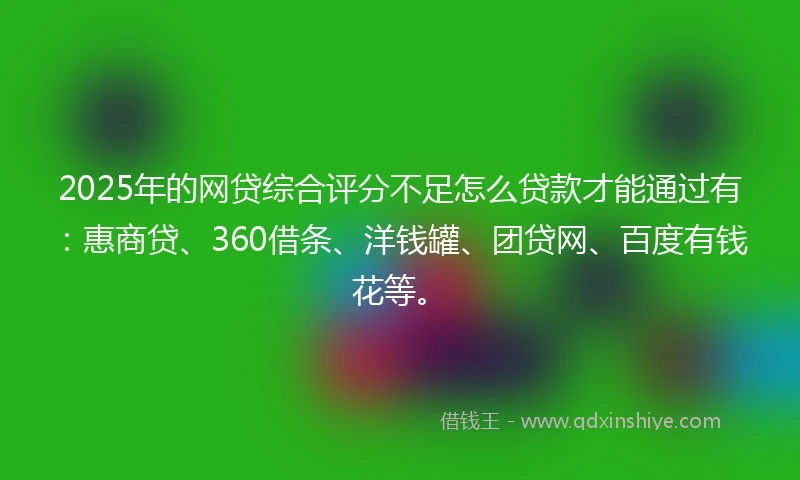 2025年的网贷综合评分不足怎么贷款才能通过有：惠商贷、360借条、洋钱罐、团贷网、百度有钱花等。