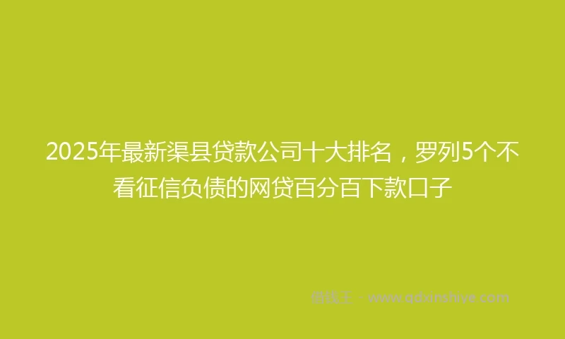 2025年最新渠县贷款公司十大排名，罗列5个不看征信负债的网贷百分百下款口子