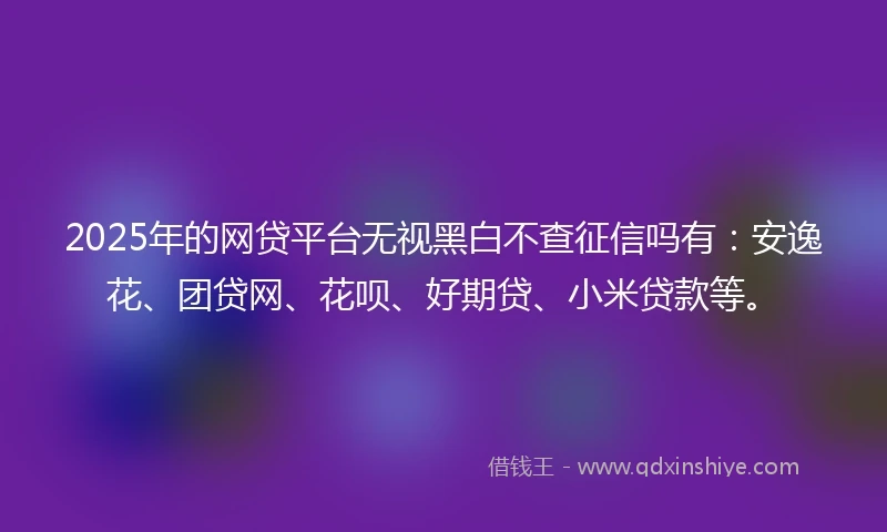 2025年的网贷平台无视黑白不查征信吗有：安逸花、团贷网、花呗、好期贷、小米贷款等。