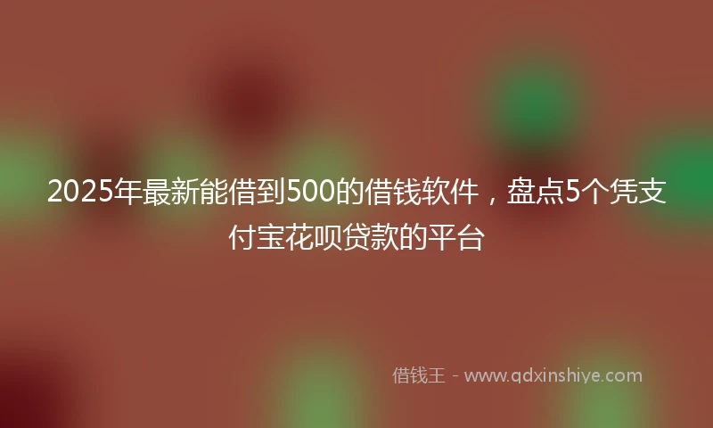 2025年最新能借到500的借钱软件，盘点5个凭支付宝花呗贷款的平台