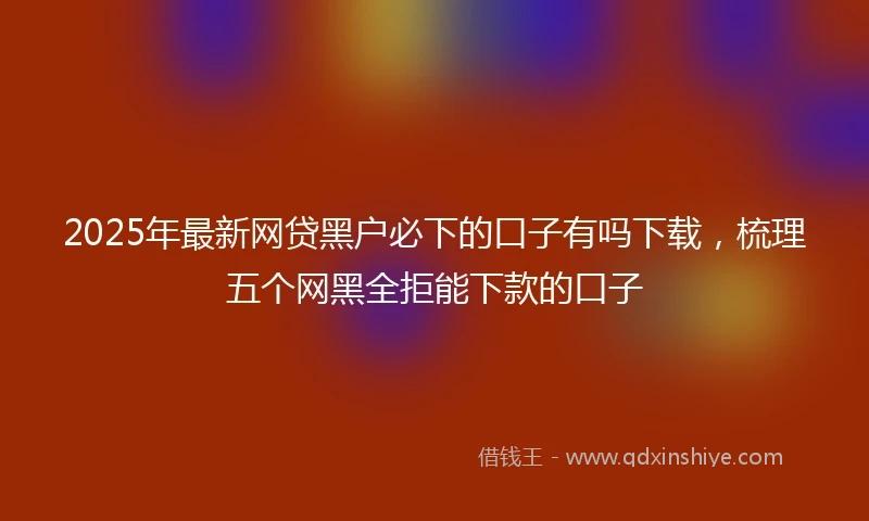 2025年最新网贷黑户必下的口子有吗下载，梳理五个网黑全拒能下款的口子