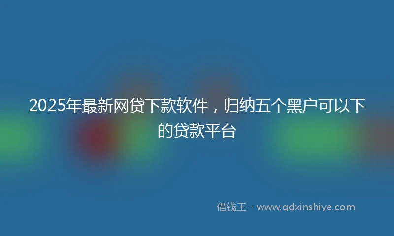 2025年最新网贷下款软件，归纳五个黑户可以下的贷款平台