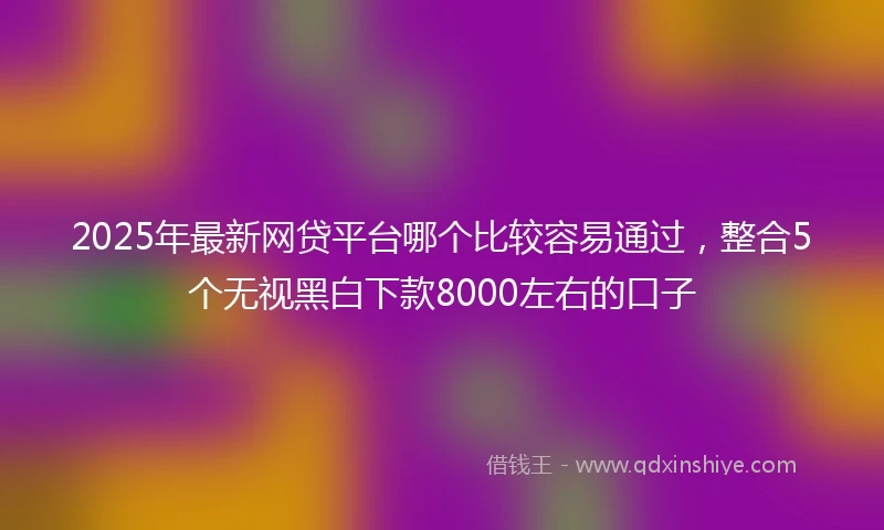 2025年最新网贷平台哪个比较容易通过，整合5个无视黑白下款8000左右的口子