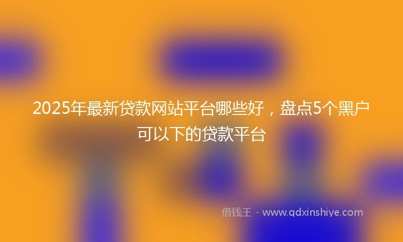 2025年最新贷款网站平台哪些好，盘点5个黑户可以下的贷款平台