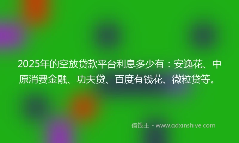 2025年的空放贷款平台利息多少有：安逸花、中原消费金融、功夫贷、百度有钱花、微粒贷等。