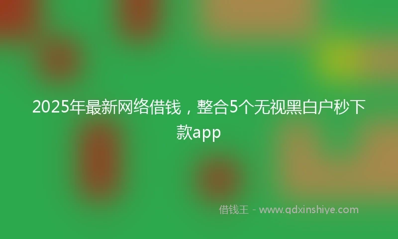 2025年最新网络借钱，整合5个无视黑白户秒下款app
