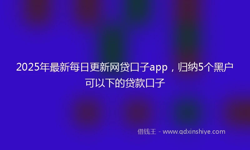 2025年最新每日更新网贷口子app，归纳5个黑户可以下的贷款口子