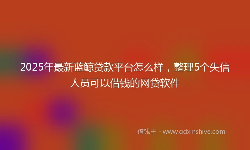 2025年最新蓝鲸贷款平台怎么样，整理5个失信人员可以借钱的网贷软件