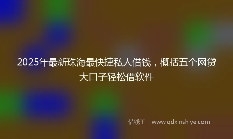 2025年最新珠海最快捷私人借钱，概括五个网贷大口子轻松借软件