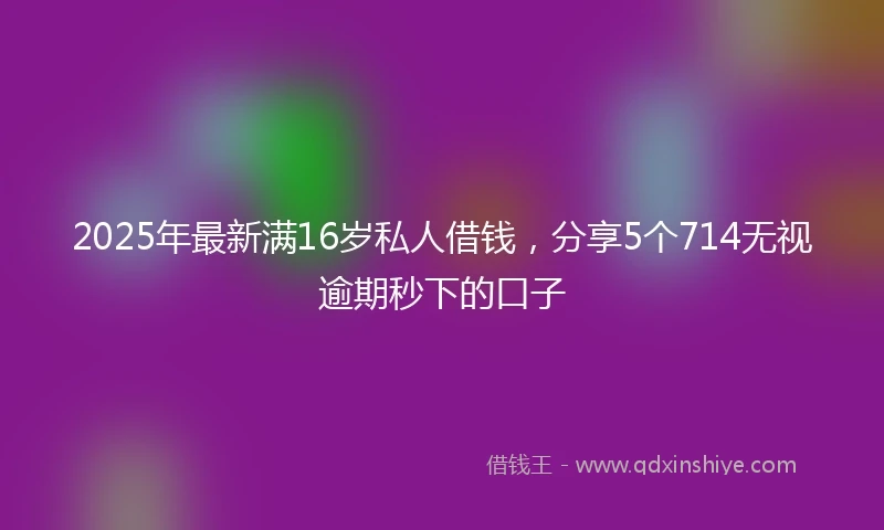 2025年最新满16岁私人借钱，分享5个714无视逾期秒下的口子
