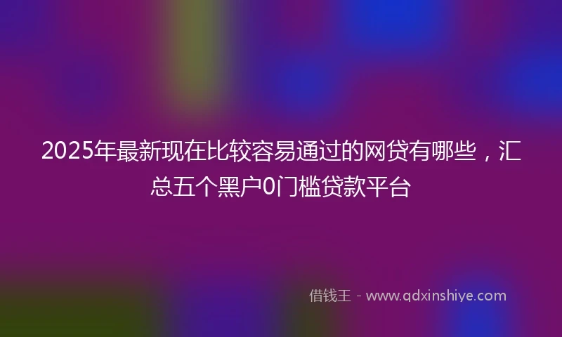 2025年最新现在比较容易通过的网贷有哪些，汇总五个黑户0门槛贷款平台