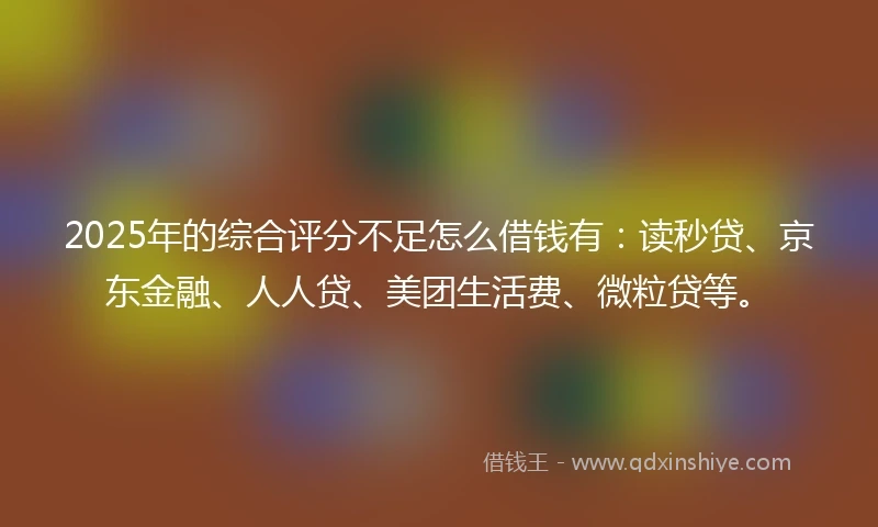2025年的综合评分不足怎么借钱有：读秒贷、京东金融、人人贷、美团生活费、微粒贷等。