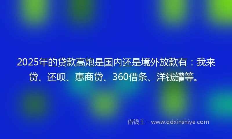 2025年的贷款高炮是国内还是境外放款有:我来贷、还呗、惠商贷、360借条、洋钱罐等。