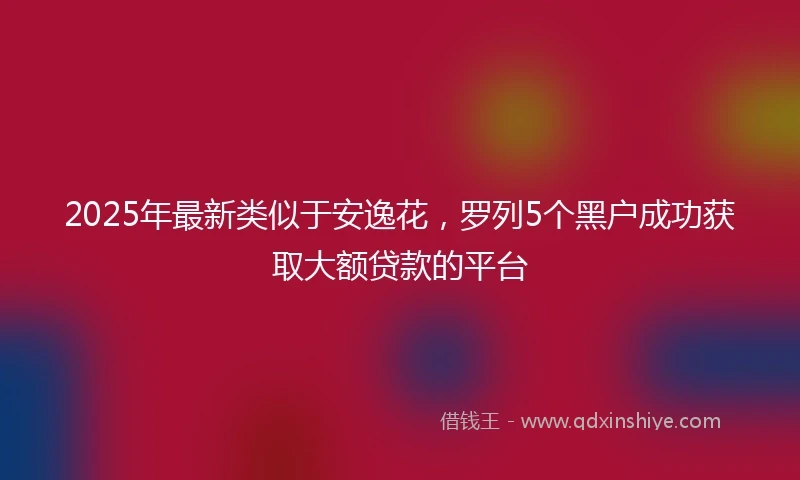 2025年最新类似于安逸花，罗列5个黑户成功获取大额贷款的平台