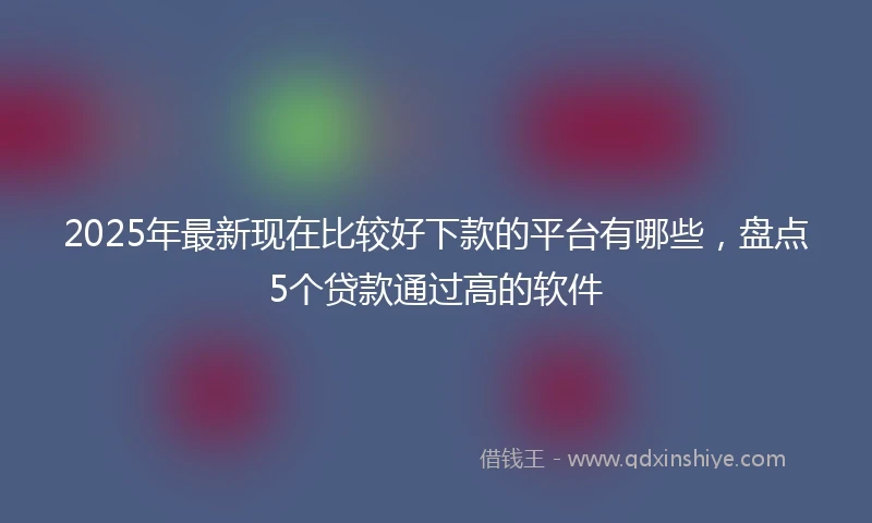 2025年最新现在比较好下款的平台有哪些，盘点5个贷款通过高的软件