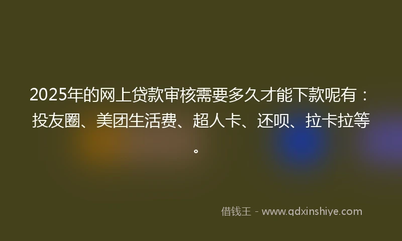 2025年的网上贷款审核需要多久才能下款呢有：投友圈、美团生活费、超人卡、还呗、拉卡拉等。