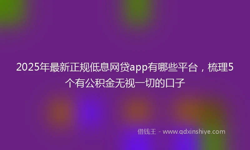 2025年最新正规低息网贷app有哪些平台，梳理5个有公积金无视一切的口子