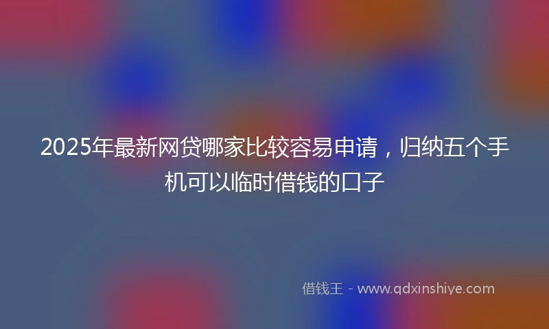 2025年最新网贷哪家比较容易申请，归纳五个手机可以临时借钱的口子