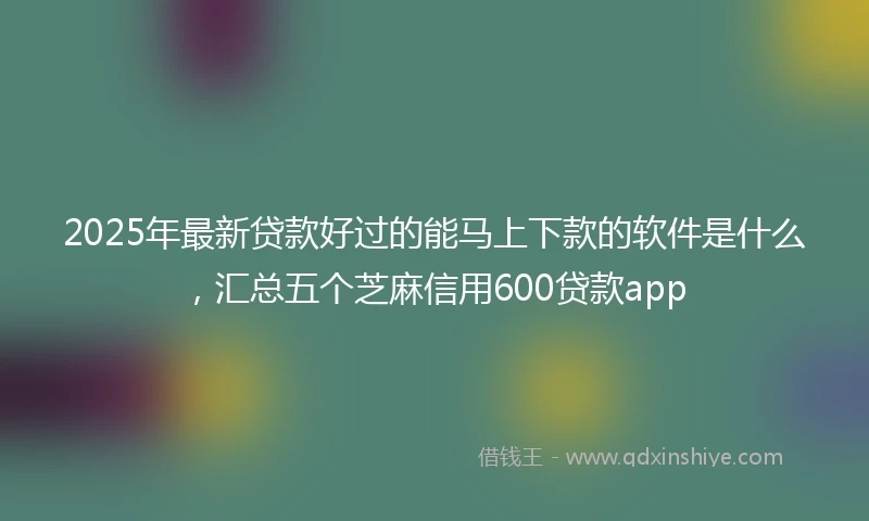 2025年最新贷款好过的能马上下款的软件是什么，汇总五个芝麻信用600贷款app